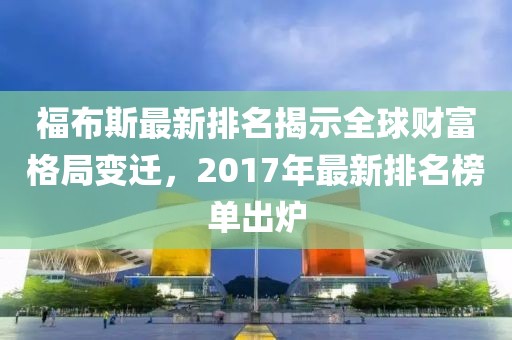 福布斯最新排名揭示全球财富格局变迁，2017年最新排名榜单出炉
