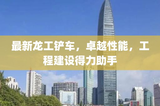 最新龙工铲车，卓越性能，工程建设得力助手