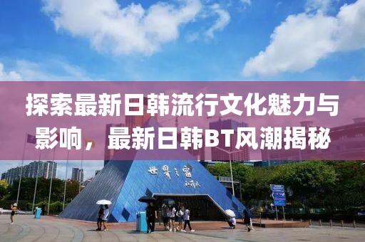 探索最新日韩流行文化魅力与影响，最新日韩BT风潮揭秘