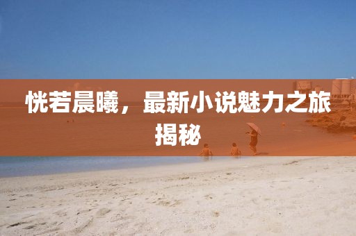 恍若晨曦，最新小说魅力之旅揭秘