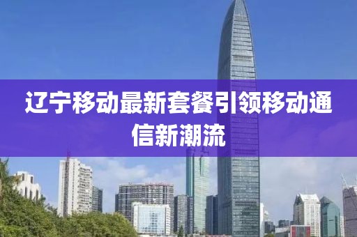 辽宁移动最新套餐引领移动通信新潮流