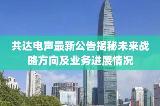 共达电声最新公告揭秘未来战略方向及业务进展情况