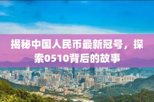 揭秘中国人民币最新冠号，探索0510背后的故事