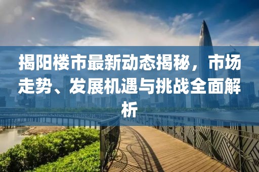 揭阳楼市最新动态揭秘，市场走势、发展机遇与挑战全面解析