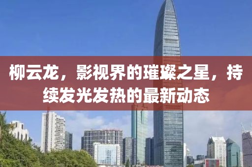 柳云龙，影视界的璀璨之星，持续发光发热的最新动态