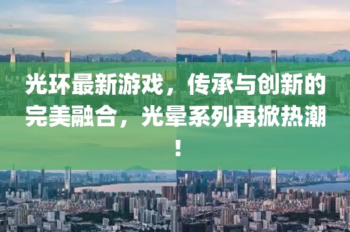 光环最新游戏，传承与创新的完美融合，光晕系列再掀热潮！