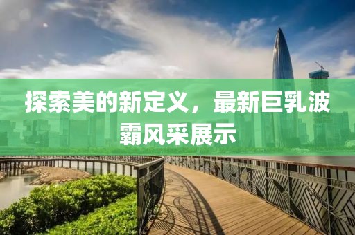 探索美的新定义，最新巨乳波霸风采展示