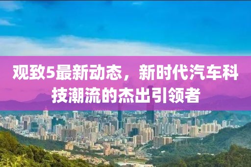 观致5最新动态，新时代汽车科技潮流的杰出引领者