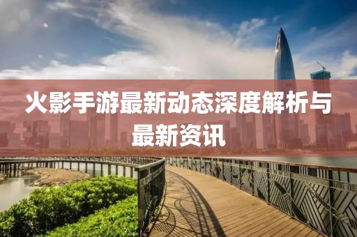 火影手游最新动态深度解析与最新资讯