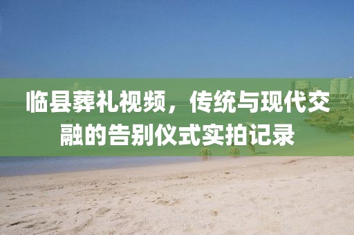 临县葬礼视频，传统与现代交融的告别仪式实拍记录