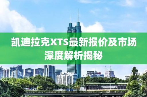 凯迪拉克XTS最新报价及市场深度解析揭秘