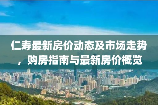 仁寿最新房价动态及市场走势，购房指南与最新房价概览