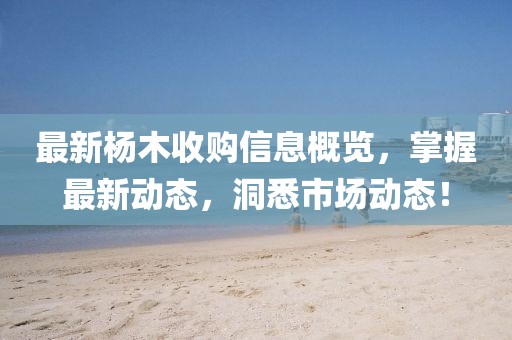 最新杨木收购信息概览，掌握最新动态，洞悉市场动态！