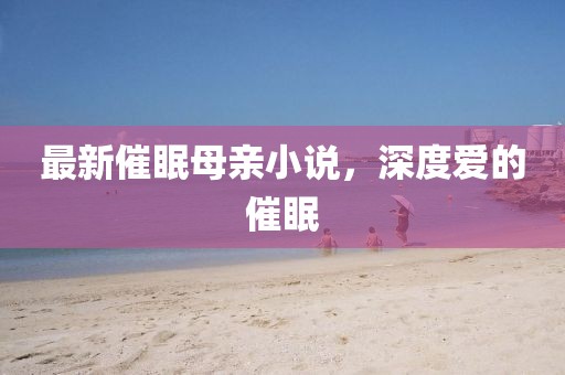 最新催眠母亲小说，深度爱的催眠