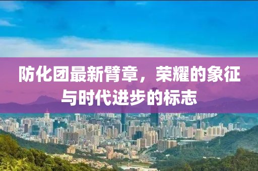 防化团最新臂章，荣耀的象征与时代进步的标志