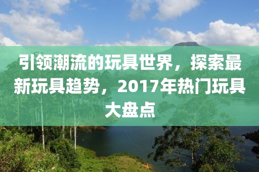 引领潮流的玩具世界，探索最新玩具趋势，2017年热门玩具大盘点