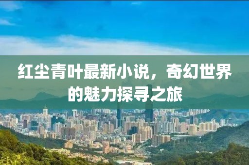 红尘青叶最新小说，奇幻世界的魅力探寻之旅