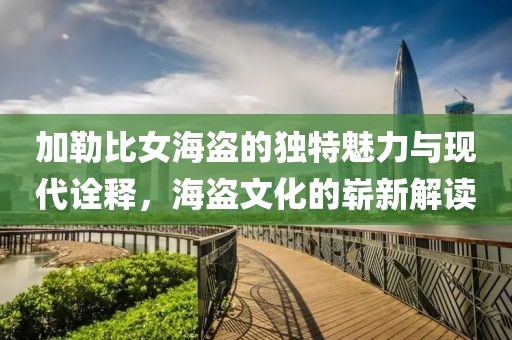 加勒比女海盗的独特魅力与现代诠释，海盗文化的崭新解读