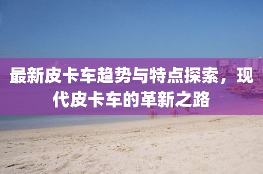 最新皮卡车趋势与特点探索，现代皮卡车的革新之路