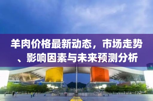 羊肉价格最新动态，市场走势、影响因素与未来预测分析