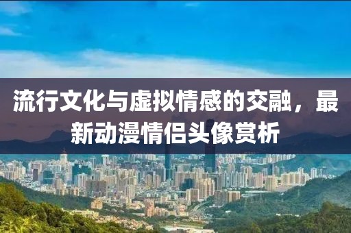 流行文化与虚拟情感的交融，最新动漫情侣头像赏析