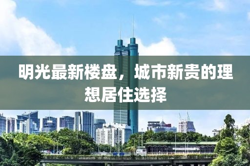 明光最新楼盘，城市新贵的理想居住选择
