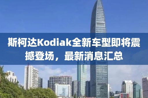 斯柯达Kodiak全新车型即将震撼登场，最新消息汇总