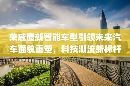 荣威最新智能车型引领未来汽车面貌重塑，科技潮流新标杆
