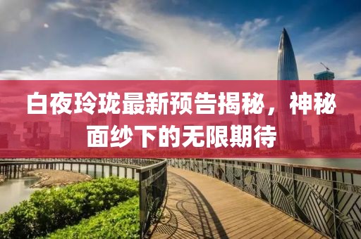 白夜玲珑最新预告揭秘，神秘面纱下的无限期待