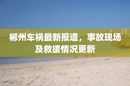 郴州车祸最新报道，事故现场及救援情况更新
