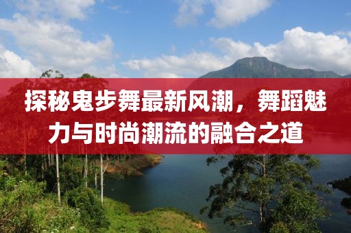 探秘鬼步舞最新风潮，舞蹈魅力与时尚潮流的融合之道