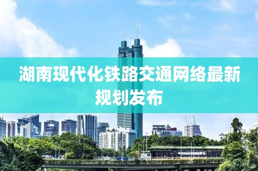 湖南现代化铁路交通网络最新规划发布