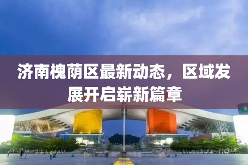 济南槐荫区最新动态，区域发展开启崭新篇章