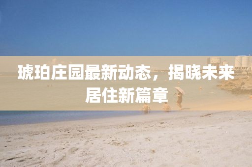 琥珀庄园最新动态，揭晓未来居住新篇章