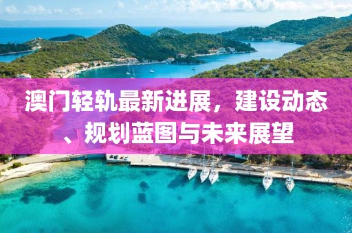 澳门轻轨最新进展，建设动态、规划蓝图与未来展望
