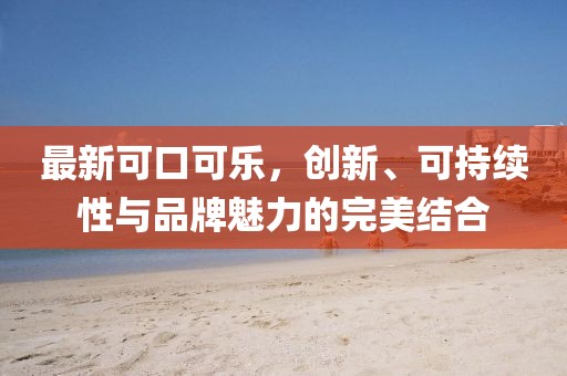最新可口可乐，创新、可持续性与品牌魅力的完美结合