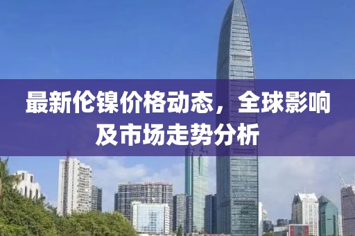 最新伦镍价格动态，全球影响及市场走势分析