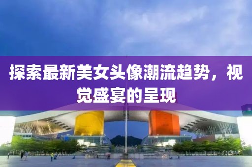探索最新美女头像潮流趋势，视觉盛宴的呈现