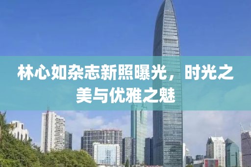 林心如杂志新照曝光，时光之美与优雅之魅
