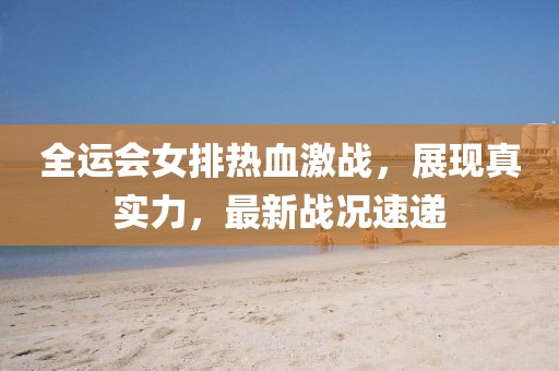 全运会女排热血激战，展现真实力，最新战况速递
