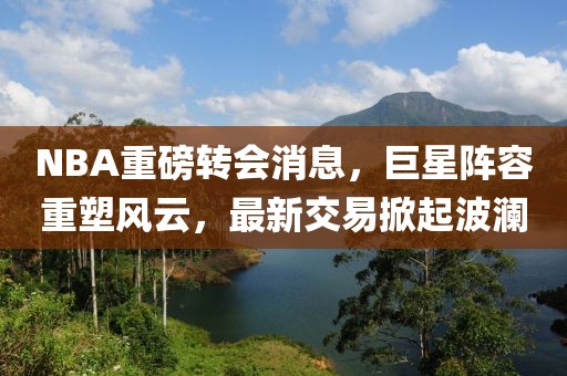 NBA重磅转会消息，巨星阵容重塑风云，最新交易掀起波澜