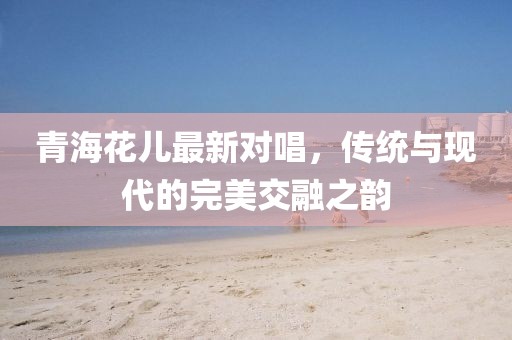 青海花儿最新对唱，传统与现代的完美交融之韵