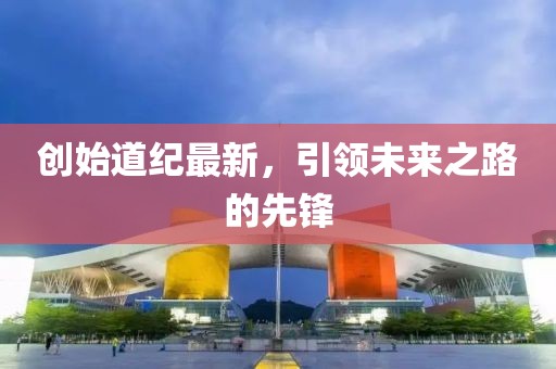 创始道纪最新，引领未来之路的先锋