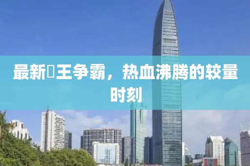 最新挙王争霸，热血沸腾的较量时刻