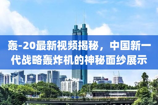 轰-20最新视频揭秘，中国新一代战略轰炸机的神秘面纱展示