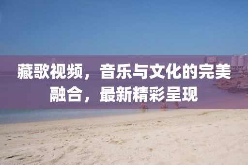 藏歌视频，音乐与文化的完美融合，最新精彩呈现