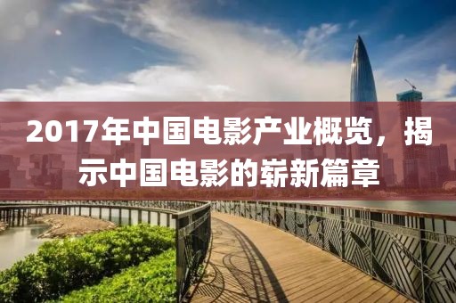 2017年中国电影产业概览，揭示中国电影的崭新篇章