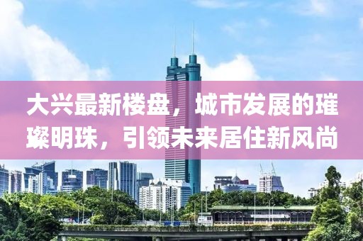 大兴最新楼盘，城市发展的璀璨明珠，引领未来居住新风尚