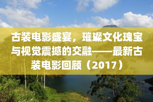 古装电影盛宴，璀璨文化瑰宝与视觉震撼的交融——最新古装电影回顾（2017）