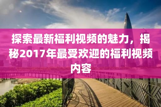 探索最新福利视频的魅力，揭秘2017年最受欢迎的福利视频内容